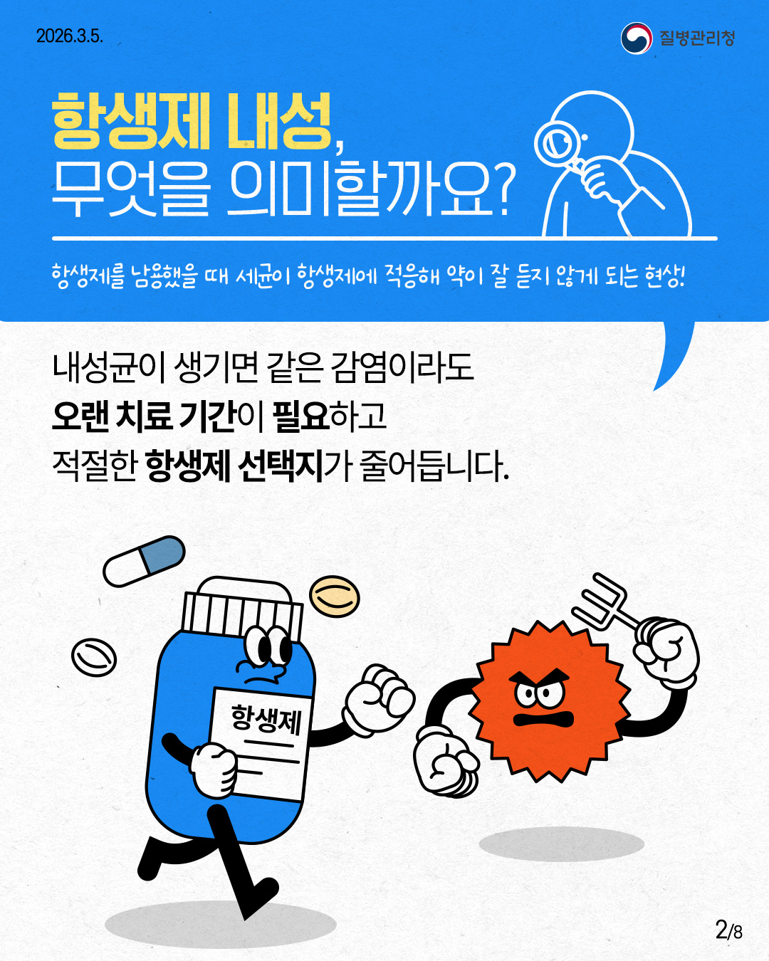 2026.3.5. 질병관리청 항생제 내성, 무엇을 의미할까요? 항생제를 남용했을 때 세균이 항생제에 적응해 약이 잘 듣지 않게 되는 현상! 내성균이 생기면 같은 감염이라도 오랜 치료기간이 필요하고 적절한 항생제 선택지가 줄어듭니다. 2/8